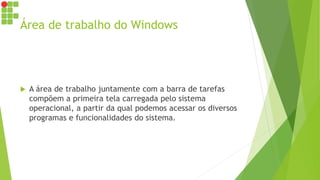 Área de trabalho do Windows
 A área de trabalho juntamente com a barra de tarefas
compõem a primeira tela carregada pelo sistema
operacional, a partir da qual podemos acessar os diversos
programas e funcionalidades do sistema.
 