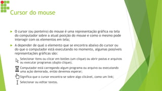 Cursor do mouse
 O cursor (ou ponteiro) do mouse é uma representação gráfica na tela
do computador sobre a atual posição do mouse e como o mesmo pode
interagir com os elementos em tela;
 A depender de qual o elemento que se encontra abaixo do cursor ou
do que o computador está executando no momento, algumas possíveis
representações gráficas são:
 Selecionar itens ou clicar em botões (um clique) ou abrir pastas e arquivos
ou executar programas (duplo clique);
 Computador está carregando algum programa ou arquivo ou executando
uma ação demorada, então devemos esperar;
 Significa que o cursor encontra-se sobre algo clicável, como um link;
 Selecionar ou editar textos.
 