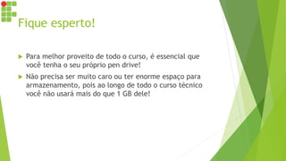 Fique esperto!
 Para melhor proveito de todo o curso, é essencial que
você tenha o seu próprio pen drive!
 Não precisa ser muito caro ou ter enorme espaço para
armazenamento, pois ao longo de todo o curso técnico
você não usará mais do que 1 GB dele!
 