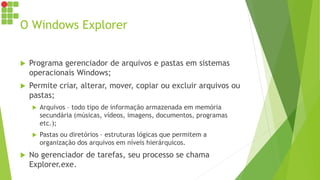 O Windows Explorer
 Programa gerenciador de arquivos e pastas em sistemas
operacionais Windows;
 Permite criar, alterar, mover, copiar ou excluir arquivos ou
pastas;
 Arquivos – todo tipo de informação armazenada em memória
secundária (músicas, vídeos, imagens, documentos, programas
etc.);
 Pastas ou diretórios – estruturas lógicas que permitem a
organização dos arquivos em níveis hierárquicos.
 No gerenciador de tarefas, seu processo se chama
Explorer.exe.
 