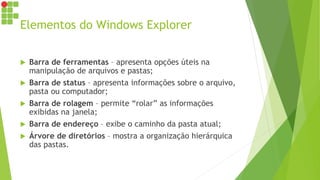 Elementos do Windows Explorer
 Barra de ferramentas – apresenta opções úteis na
manipulação de arquivos e pastas;
 Barra de status – apresenta informações sobre o arquivo,
pasta ou computador;
 Barra de rolagem – permite “rolar” as informações
exibidas na janela;
 Barra de endereço – exibe o caminho da pasta atual;
 Árvore de diretórios – mostra a organização hierárquica
das pastas.
 