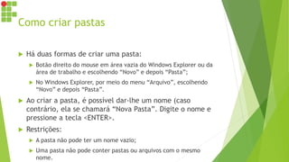 Como criar pastas
 Há duas formas de criar uma pasta:
 Botão direito do mouse em área vazia do Windows Explorer ou da
área de trabalho e escolhendo “Novo” e depois “Pasta”;
 No Windows Explorer, por meio do menu “Arquivo”, escolhendo
“Novo” e depois “Pasta”.
 Ao criar a pasta, é possível dar-lhe um nome (caso
contrário, ela se chamará “Nova Pasta”. Digite o nome e
pressione a tecla <ENTER>.
 Restrições:
 A pasta não pode ter um nome vazio;
 Uma pasta não pode conter pastas ou arquivos com o mesmo
nome.
 