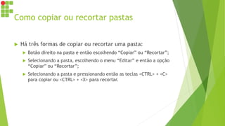 Como copiar ou recortar pastas
 Há três formas de copiar ou recortar uma pasta:
 Botão direito na pasta e então escolhendo “Copiar” ou “Recortar”;
 Selecionando a pasta, escolhendo o menu “Editar” e então a opção
“Copiar” ou “Recortar”;
 Selecionando a pasta e pressionando então as teclas <CTRL> + <C>
para copiar ou <CTRL> + <X> para recortar.
 
