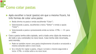 Como colar pastas
 Após escolher o local (pasta) em que a mesma ficará, há
três formas de colar uma pasta:
 Botão direito na pasta e então escolhendo “Colar”;
 Selecionando a pasta, escolhendo o menu “Editar” e então a opção
“Colar”;
 Selecionando a pasta e pressionando então as teclas <CTRL> + <V> para
colar.
 Caso a pasta tenha sido copiada, será criada uma cópia da mesma (e
de todo o seu conteúdo) no novo local. Caso tenha sido recortada,
será movida;
 Pode-se também mover uma pasta simplesmente clicando e arrastando a
mesma soltando sobre o novo local;
 Se o intuito for copiar a pasta, clique e arraste o mesmo segurando a
tecla <CTRL> e então solte-a no novo local.
 