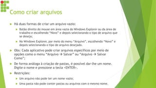 Como criar arquivos
 Há duas formas de criar um arquivo vazio:
 Botão direito do mouse em área vazia do Windows Explorer ou da área de
trabalho e escolhendo “Novo” e depois selecionando o tipo de arquivo que
se deseja;
 No Windows Explorer, por meio do menu “Arquivo”, escolhendo “Novo” e
depois selecionando o tipo de arquivo desejado.
 Obs: Cada aplicativo pode criar arquivos específicos por meio de
opções como o menu “Arquivo  Salvar” ou “Arquivo  Salvar
Como”;
 De forma análoga à criação de pastas, é possível dar-lhe um nome.
Digite o nome e pressione a tecla <ENTER>.
 Restrições:
 Um arquivo não pode ter um nome vazio;
 Uma pasta não pode conter pastas ou arquivos com o mesmo nome.
 