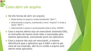 Como abrir um arquivo
 Há três formas de abrir um arquivo:
 Botão direito no arquivo e então escolhendo “Abrir”;
 Selecionando o arquivo, escolhendo o menu “Arquivo” e então a
opção “Abrir”;
 Selecionando o arquivo e pressionando então a tecla <ENTER>.
 Caso o arquivo aberto seja um executável (extensão EXE),
as instruções do mesmo serão lidas e executadas pelo
sistema operacional, executando assim seu aplicativo;
 Caso o arquivo não seja um executável, o sistema
identificará qual o aplicativo que é hábil a abri-lo por
meio de sua extensão, abri-lo-á e então o arquivo será
aberto nesse aplicativo.
 