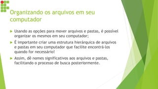 Organizando os arquivos em seu
computador
 Usando as opções para mover arquivos e pastas, é possível
organizar os mesmos em seu computador;
 É importante criar uma estrutura hierárquica de arquivos
e pastas em seu computador que facilite encontrá-los
quando for necessário!
 Assim, dê nomes significativos aos arquivos e pastas,
facilitando o processo de busca posteriormente.
 