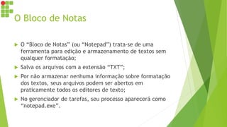 O Bloco de Notas
 O “Bloco de Notas” (ou “Notepad”) trata-se de uma
ferramenta para edição e armazenamento de textos sem
qualquer formatação;
 Salva os arquivos com a extensão “TXT”;
 Por não armazenar nenhuma informação sobre formatação
dos textos, seus arquivos podem ser abertos em
praticamente todos os editores de texto;
 No gerenciador de tarefas, seu processo aparecerá como
“notepad.exe”.
 