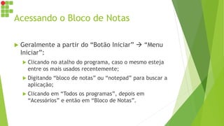 Acessando o Bloco de Notas
 Geralmente a partir do “Botão Iniciar”  “Menu
Iniciar”:
 Clicando no atalho do programa, caso o mesmo esteja
entre os mais usados recentemente;
 Digitando “bloco de notas” ou “notepad” para buscar a
aplicação;
 Clicando em “Todos os programas”, depois em
“Acessórios” e então em “Bloco de Notas”.
 