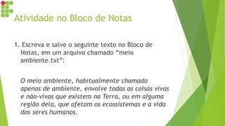 Atividade no Bloco de Notas
1. Escreva e salve o seguinte texto no Bloco de
Notas, em um arquivo chamado “meio
ambiente.txt”:
O meio ambiente, habitualmente chamado
apenas de ambiente, envolve todas as coisas vivas
e não-vivas que existem na Terra, ou em alguma
região dela, que afetam os ecossistemas e a vida
dos seres humanos.
 