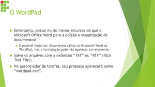 O WordPad
 Entretanto, possui muito menos recursos do que o
Microsoft Office Word para a edição e visualização de
documentos!
 É possível visualizar documentos salvos no Microsoft Word no
WordPad, mas a formatação pode não aparecer corretamente.
 Salva os arquivos com a extensão “TXT” ou “RTF” (Rich
Text File);
 No gerenciador de tarefas, seu processo aparecerá como
“wordpad.exe”.
 