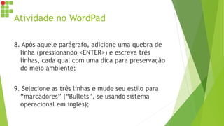 Atividade no WordPad
8. Após aquele parágrafo, adicione uma quebra de
linha (pressionando <ENTER>) e escreva três
linhas, cada qual com uma dica para preservação
do meio ambiente;
9. Selecione as três linhas e mude seu estilo para
“marcadores” (“Bullets”, se usando sistema
operacional em inglês);
 