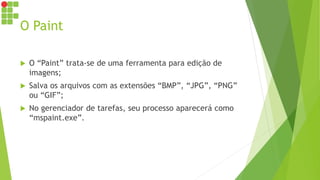 O Paint
 O “Paint” trata-se de uma ferramenta para edição de
imagens;
 Salva os arquivos com as extensões “BMP”, “JPG”, “PNG”
ou “GIF”;
 No gerenciador de tarefas, seu processo aparecerá como
“mspaint.exe”.
 