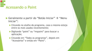 Acessando o Paint
 Geralmente a partir do “Botão Iniciar”  “Menu
Iniciar”:
 Clicando no atalho do programa, caso o mesmo esteja
entre os mais usados recentemente;
 Digitando “paint” ou “mspaint” para buscar a
aplicação;
 Clicando em “Todos os programas”, depois em
“Acessórios” e então em “Paint”.
 