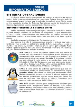 INFORMÁTICA BÁSICA
Oficina
11
SISTEMAS OPERACIONAIS
O sistema Operacional é responsável por realizar a comunicação entre o
usuário final e o hardware (parte física) do computador. Trata-se de uma coleção de
programas que servem de base para a realização de qualquer tarefa. Abaixo temos
as três principais famílias de Sistemas Operacionais. Antes de discutirmos os
Sistemas Operacionais, veremos outro conceito: Sistemas Livres.
WINDOWS: É a família de Sistemas Operacionais mais usada no
mundo. Pelo fato de ser bem mais antiga que o Linux teve tempo de
sobra para dominar o mercado e criar uma cultura de Windows. Tem
como características ser pago e fechado. É importante ressaltar
que este sistema é muito visado e, em razão disso, existe uma
infinidade de Vírus de Computador para este sistema que explora
suas falhas de segurança. Possui várias versões, sendo as últimas:
Windows XP, Windows Vista, Windows 7 e Windows 8.
LINUX: É uma família de Sistemas Operacionais que está em
ascendência, tendo por características ser extremamente seguro,
gratuito e aberto. Pelo fato de ser aberto, são desenvolvidas várias
versões/distribuições ao redor do mundo. É possível, inclusive, que
nós mesmos, por exemplo, façamos nossas alterações. Dado o seu
nível de segurança, este sistema é utilizado comumente para
gerenciar redes e armazenar dados críticos.
Sistemas fechados X Sistemas Livres
Todo o sistema de computador (ou em inglês, software) é desenvolvido através
de uma enorme sequência de instruções de computador, a qual denominamos
CÓDIGO FONTE. Tradicionalmente todo desenvolver de sistema mantinha seu
código fonte guardado a sete chaves. Distribuindo seu sistema de forma paga ou
gratuita.
Contudo, uma nova tendência surgiu: Os Sistemas Livres.
Um sistema livre não é necessariamente gratuito – embora esta seja a
tendência – mas possui o seu código fonte aberto, de forma que qualquer pessoa no
mundo possa analisá-lo, alterá-lo e criar sua própria versão personalizada. Neste
modelo é possível que não mais uma pessoa ou empresa desenvolva um sistema e,
sim, uma enorme comunidade ao redor do mundo.
MAC OSX: Sistema utilizado pelos computadores fabricados pela
empresa Apple. Tem pequena parcela de mercado. É um sistema
pago e fechado. Bastante confiável e com bons recursos gráficos e
fidelidade nas cores, é utilizado principalmente na indústria gráfica e
de propaganda.
 