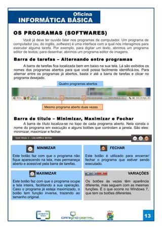 INFORMÁTICA BÁSICA
Oficina
13
VARIAÇÕES
Os botões às vezes têm aparência
diferente, mas seguem com as mesmas
funções. É o que ocorre no Windows 7,
que tem os botões diferentes.
OS PROGRAMAS (SOFTWARES)
Você já deve ter ouvido falar nos programas de computador. Um programa de
computador (ou, do inglês, software) é uma interface com a qual nós interagimos para
executar alguma tarefa. Por exemplo, para digitar um texto, abrimos um programa
editor de textos; para desenhar, abrimos um programa editor de imagens.
Quatro programas abertos
Mesmo programa aberto duas vezes
Barra de tarefas – Alternando entre programas
A barra de tarefas fica localizada bem em baixo na sua tela. Lá são exibidos os
nomes dos programas abertos para que você possa facilmente identificá-los. Para
alternar entre os programas já abertos, basta ir até a barra de tarefas e clicar no
programa desejado.
Barra de título – Minimizar, Maximizar e Fechar
A barra de título localiza-se no topo de cada programa aberto. Nela consta o
nome do programa em execução e alguns botões que controlam a janela. São eles:
minimizar, maximizar e fechar.
MINIMIZAR
Este botão faz com que o programa não
fique aparecendo na tela, mas permaneça
aberto e acessível pela barra de tarefas.
MAXIMIZAR
Este botão faz com que o programa ocupe
a tela inteira, facilitando a sua operação.
Caso o programa já esteja maximizado, o
botão tem função inversa, trazendo ao
tamanho original.
FECHAR
Este botão é utilizado para encerrar/
fechar o programa que estiver sendo
executado.
 