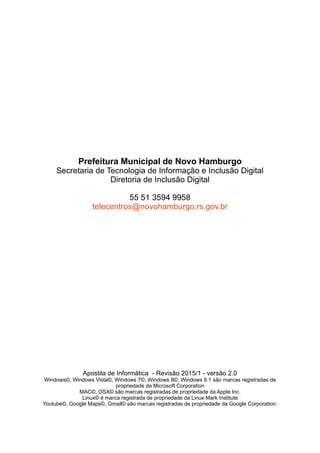 Prefeitura Municipal de Novo Hamburgo
Secretaria de Tecnologia de Informação e Inclusão Digital
Diretoria de Inclusão Digital
55 51 3594 9958
telecentros@novohamburgo.rs.gov.br
Apostila de Informática - Revisão 2015/1 - versão 2.0
Windows©, Windows Vista©, Windows 7©, Windows 8©, Windows 8.1 são marcas registradas de
propriedade da Microsoft Corporation
MAC©, OSX© são marcas registradas de propriedade da Apple Inc.
Linux© é marca registrada de propriedade da Linux Mark Institute
Youtube©, Google Maps©, Gmail© são marcas registradas de propriedade da Google Corporation.
 