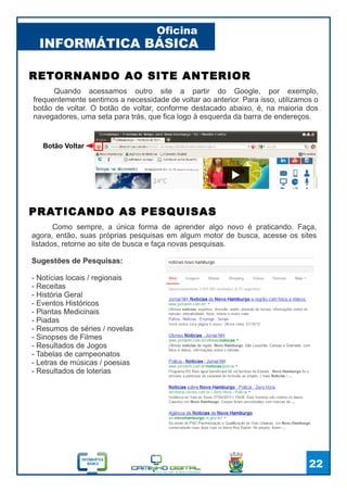 INFORMÁTICA BÁSICA
Oficina
22
Quando acessamos outro site a partir do Google, por exemplo,
frequentemente sentimos a necessidade de voltar ao anterior. Para isso, utilizamos o
botão de voltar. O botão de voltar, conforme destacado abaixo, é, na maioria dos
navegadores, uma seta para trás, que fica logo à esquerda da barra de endereços.
RETORNANDO AO SITE ANTERIOR
Botão Voltar
Como sempre, a única forma de aprender algo novo é praticando. Faça,
agora, então, suas próprias pesquisas em algum motor de busca, acesse os sites
listados, retorne ao site de busca e faça novas pesquisas.
Sugestões de Pesquisas:
- Notícias locais / regionais
- Receitas
- História Geral
- Eventos Históricos
- Plantas Medicinais
- Piadas
- Resumos de séries / novelas
- Sinopses de Filmes
- Resultados de Jogos
- Tabelas de campeonatos
- Letras de músicas / poesias
- Resultados de loterias
PRATICANDO AS PESQUISAS
 