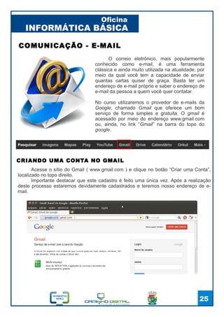 INFORMÁTICA BÁSICA
Oficina
25
O correio eletrônico, mais popularmente
conhecido como e-mail, é uma ferramenta
clássica e ainda muito utilizada na atualidade, por
meio da qual você tem a capacidade de enviar
quantas cartas quiser de graça. Basta ter um
endereço de e-mail próprio e saber o endereço de
e-mail da pessoa a quem você quer contatar.
No curso utilizaremos o provedor de e-mails da
Google, chamado Gmail que oferece um bom
serviço de forma simples e gratuita. O gmail é
acessado por meio do endereço www.gmail.com
ou, ainda, no link “Gmail” na barra do topo do
google.
COMUNICAÇÃO - E-MAIL
Acesse o sítio do Gmail ( www.gmail.com ) e clique no botão “Criar uma Conta”,
localizado no topo direito.
Importante destacar que este cadastro é feito uma única vez. Após a realização
deste processo estaremos devidamente cadastrados e teremos nosso endereço de e-
mail.
CRIANDO UMA CONTA NO GMAIL
 