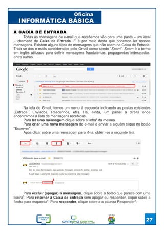 INFORMÁTICA BÁSICA
Oficina
27
Todas as mensagens de e-mail que recebemos vão para uma pasta – um local
– chamado de Caixa de Entrada. E é por meio desta que podemos ler nossas
mensagens. Existem alguns tipos de mensagens que não caem na Caixa de Entrada.
Trata-se dos e-mails considerados pelo Gmail como sendo “Spam”. Spam é o termo
em inglês utilizado para definir mensagens fraudulentas, propagandas indesejadas,
entre outros.
A CAIXA DE ENTRADA
1
Na tela do Gmail, temos um menu à esquerda indicando as pastas existentes
(Entrada1
, Enviados, Rascunhos, etc). Há, ainda, um painel à direita onde
encontramos a lista de mensagens recebidas.
Para ler uma mensagem clique sobre a linha2
da mesma.
Para criar uma nova mensagem de e-mail e enviar a alguém clique no botão
“Escrever”3
.
Após clicar sobre uma mensagem para lê-la, obtêm-se a seguinte tela:
3
2
Para excluir (apagar) a mensagem, clique sobre o botão que parece com uma
lixeira5
. Para retornar à Caixa de Entrada sem apagar ou responder, clique sobre a
flecha para esquerda6
. Para responder, clique sobre a a palavra Responder4
.
4
56
 