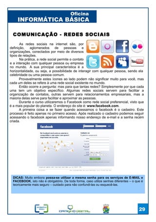 INFORMÁTICA BÁSICA
Oficina
29
As redes sociais na internet são, por
definição, aglomerados de pessoas e
organizações, conectados por meio de diversos
tipos de relações.
Na prática, a rede social permite o contato
e a interação com qualquer pessoa ou empresa
no mundo. A sua principal característica é a
COMUNICAÇÃO - REDES SOCIAIS
Provavelmente estes ícones ao lado podem não significar muito para você, mas
cada um deles se refere à uma rede social existente no mundo.
Então ocorre a pergunta: mas para que tantas redes? Simplesmente por que cada
uma tem um objetivo específico. Algumas redes sociais servem para facilitar a
organização de contatos, outras servem para relacionamentos empresariais, mas a
maioria delas serve para facilitar e aproximar as pessoas.
Durante o curso utilizaremos o Facebook como rede social preferencial, visto que
é a mais popular do planeta. O endereço do site é: www.facebook.com.
A primeira coisa a se fazer quando acessamos o facebook é o cadastro. Este
processo é feito apenas no primeiro acesso. Após realizado o cadastro podemos seguir
acessando o facebook apenas informando nosso endereço de e-mail e a senha recém
criada.
horizontalidade, ou seja, a possibilidade de interagir com qualquer pessoa, sendo ela
celebridade ou uma pessoa comum.
DICAS: Muito embora possa-se utilizar a mesma senha para os serviços de E-MAIL e
FACEBOOK, isto não é obrigatório. De toda forma, caso utilize senhas diferentes – o que é
teoricamente mais seguro – cuidado para não confundi-las ou esquecê-las.
 