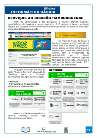 INFORMÁTICA BÁSICA
Oficina
31
Além da comunicação e das pesquisas, a Internet oferece inúmeras
possibilidades de serviços a serem realizados. A Prefeitura de Novo Hamburgo
oferece aos cidadãos diversas informações e serviços através do portal do município:
www.novohamburgo.rs.gov.br.
SERVIÇOS AO CIDADÃO HAMBURGUENSE
Por meio do botão de Guias e
Serviços (imagem acima) localizado na
lateral direita do Portal da prefeitura,
temos acesso a várias informações e
serviços que podem ser realizados via
internet, sem a necessidade de
deslocamento até o Centro
Administrativo. Por exemplo: Agência
Municipal de Empregos, Endereços e
telefones de Postos de Saúde, IPTU,
ISSQN, ITBI, entre outros.
Na página acessada por meio do
botão “Guias e Serviços”, chamada de
“Serviços para o Cidadão”,
encontramos três opções de serviços:
- Serviços
- Formulários e Requerimentos
- Consulta e informações
SERVIÇOS
Veremos adiante o que podemos
acessar partindo destas três
alternativas apresentadas.
 