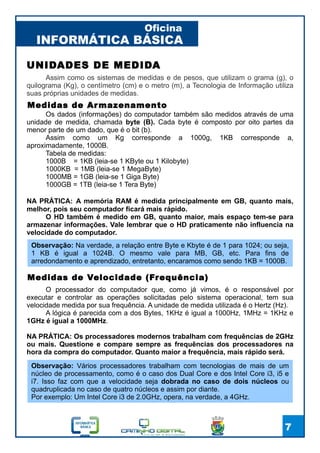 INFORMÁTICA BÁSICA
Oficina
7
UNIDADES DE MEDIDA
Assim como os sistemas de medidas e de pesos, que utilizam o grama (g), o
quilograma (Kg), o centímetro (cm) e o metro (m), a Tecnologia de Informação utiliza
suas próprias unidades de medidas.
Medidas de Armazenamento
Os dados (informações) do computador também são medidos através de uma
unidade de medida, chamada byte (B). Cada byte é composto por oito partes da
menor parte de um dado, que é o bit (b).
Assim como um Kg corresponde a 1000g, 1KB corresponde a,
aproximadamente, 1000B.
Tabela de medidas:
1000B = 1KB (leia-se 1 KByte ou 1 Kilobyte)
1000KB = 1MB (leia-se 1 MegaByte)
1000MB = 1GB (leia-se 1 Giga Byte)
1000GB = 1TB (leia-se 1 Tera Byte)
NA PRÁTICA: A memória RAM é medida principalmente em GB, quanto mais,
melhor, pois seu computador ficará mais rápido.
O HD também é medido em GB, quanto maior, mais espaço tem-se para
armazenar informações. Vale lembrar que o HD praticamente não influencia na
velocidade do computador.
Observação: Na verdade, a relação entre Byte e Kbyte é de 1 para 1024; ou seja,
1 KB é igual a 1024B. O mesmo vale para MB, GB, etc. Para fins de
arredondamento e aprendizado, entretanto, encaramos como sendo 1KB = 1000B.
Medidas de Velocidade (Frequência)
O processador do computador que, como já vimos, é o responsável por
executar e controlar as operações solicitadas pelo sistema operacional, tem sua
velocidade medida por sua frequência. A unidade de medida utilizada é o Hertz (Hz).
A lógica é parecida com a dos Bytes, 1KHz é igual a 1000Hz, 1MHz = 1KHz e
1GHz é igual a 1000MHz.
NA PRÁTICA: Os processadores modernos trabalham com frequências de 2GHz
ou mais. Questione e compare sempre as frequências dos processadores na
hora da compra do computador. Quanto maior a frequência, mais rápido será.
Observação: Vários processadores trabalham com tecnologias de mais de um
núcleo de processamento, como é o caso dos Dual Core e dos Intel Core i3, i5 e
i7. Isso faz com que a velocidade seja dobrada no caso de dois núcleos ou
quadruplicada no caso de quatro núcleos e assim por diante.
Por exemplo: Um Intel Core i3 de 2.0GHz, opera, na verdade, a 4GHz.
 