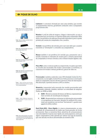 P. 11
€ FIQUE DE OLHO
Fonte: https://pixabay.com/pt/vectors/cpu-
-computador-torre-hardware-pc-42429/.
22.05
Gabinete é a estrutura, formada por uma caixa metálica, que envolve
os equipamentos internos, geralmente conhecido como o computador
propriamente dito.
Fonte: https://br.freepik.com/fotos-vetores-
-gratis/monitor-pc. 22.05
Monitor é a tela de saída de imagens, códigos e informações, ou seja, é
responsável por nos mostrar as respostas dadas pelo computador. Além
disso, é um periférico de saída que tem grande importância, pois é a ponte
primária de contato do computador com o usuário.
Fonte: https://imagensemoldes.com.br/tecla-
do-computador-png/. 22.05
Teclado é um periférico de entrada, pois é por meio dele que o usuário
transmite as “orientações” e comandos aos computadores.
Fonte: https://pt.vecteezy.com/png/1203999-
mouse-computer. 22.05
Mouse também é um periférico de entrada que, juntamente com o
teclado, transmite as intenções do usuário para o sistema operacional
do computador. O mouse controla a seta e demais funções ligadas a ela.
Fonte: https://idocode.com.br/blog/tecnologia/
partes-principais-computador/.
Placa Mãe: como o nome já auxilia na compreensão, é na placa que todos
os circuitos são encaixados. Ela recebe o processador, as memórias, os
conectores de teclado e demais periféricos, placas de vídeo etc.
Fonte: https://visiorob.com.br/index.
php/2019/05/02/primeiros-passos
-com-microprocessadores/
Processador: também conhecido como CPU (Unidade Central de Pro-
cessamento, ou em inglês, Central Process Unit), processa as instruções
dadas ao computador, executa cálculos e gerencia o fluxo de informações.
Pela descrição, é possível associar a CPU ao cérebro.
Fonte: https://ti96senac.wordpress.
com/2019/09/17/como-colocar-a
-memoria-ram/.
Memória: responsável pela execução das tarefas processadas pelo
computador, podendo, também, interferir na velocidade da máquina.
Podem ser ROM ou RAM.
Ã ROM – Memória somente de leitura, de fábrica, responsável por
fazer os testes de inicialização da máquina.
Ã RAM – Responsável por armazenar as informações processadas
e os programas em execução. Atenção! Os melhores PCs costu-
mam usar memórias com um bom “barramento” e, quanto mais
gigahertz (GHz), melhor.
Fonte: https://www.techtudo.com.br/dicas-
-e-tutoriais/noticia/2016/05/qual-diferenca-
-entre-hd-sata-e-hd-ata-veja-detalhes-dos
-discos-rigidos.html.
Hard Disk (HD) - Disco Rígido: é o macro armazenamento, ou seja,
a unidade de armazenamento de dados que ficam gravados de forma
permanente. Hoje as memórias flash, memórias de armazenamento
com velocidade de resposta mais rápida, são muito populares, tanto que
alguns computadores estão optando por utilizar esse tipo de memória
que vem alocada em discos denominados de memória SSD.
 