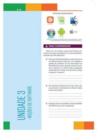 P. 12
UNIDADE
3
-
NOÇÕES
DE
SOFTWARE
SISTEMAS OPERACIONAIS
Fonte: https://4.bp.blogspot.com/-tCCOeqNmIZ0/WqxrY_OmVEI/AAAAAAAABdU/la_v3KofoHM-
1cDt0mG7BSwKKNiZRKerhACLcBGAs/s1600/poster%2Bsistema%2Boperacionais.png.

 PARA COMPREENDER
Dentro de um sistema operacional alguns ele-
mentos são quase obrigatórios e o mesmo padrão é
utilizado por SOs diferentes.
A) Em uma situação hipotética, a aluna do curso
de Administração, elaborou um trabalho a
pedido do professor em um documento de
Word (formato .doc). Quando a aluna foi ane-
xar o arquivo no e-mail acabou apagando
acidentalmente. Onde será possível a aluna
recuperar o arquivo?
B) Na situação problema ocorreram ações que
ocasionaram a utilização de software. Quais
foram estas ações?
C) Expliquequalanecessidadeeafuncionalidade
de Software para um computador.
 
