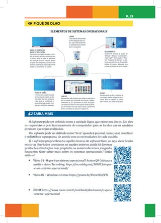 P. 13
€ FIQUE DE OLHO
ELEMENTOS DE SISTEMAS OPERACIONAIS
LIXEIRA
Localondesãoarmazenados
os itens apagados pelo usu-
ário, seja intencionalmente
ou acidentalmente,podendo
serem recuperados.
BARRA DE TAREFAS OU
BARRA DE APLICAÇÕES
Comporta os principais comandos e recur-
sos de modo a facilitar a localização para
o usuário, além de exibir os aplicativos
em execução e outros informes. Apesar
de poder ser configurada, na maioria dos
Sistemas Operacionais,ela é originalmente
exibida na parte inferior do monitor.
DESLIGAMENTO
Geralmente, existem as opções de
“Desligar”, “Bloquear o computador”,
“Fazer Logoff”,“Trocar Usuário”,“Reini-
ciar”,“Suspender ou Hibernar“,ou sinô-
nimos para esses termos.É importante
desligar de maneira adequada para
proteger a máquina de forma integral.
ÍCONES
Representação gráfica, símbolos de
um arquivo,pasta ou programa.Geral-
mente, além da imagem, ou melhor,
além do ícone,há o nome do aplicativo.
PLANO DE FUNDO
Funciona como o papel de parede
da tela,o layout,imagem que fica
fixa na tela “por trás” dos ícones
e que pode ser configurado e
personalizado pelo usuário,inclu-
sive para exibir fotos desejadas.
JANELAS
Representam cada programa que esteja em execução e
têm um padrão bem conhecido dos usuários, indepen-
dentemente do SO. Apresentam um menu de opções,
com botões que ficam no canto superior direito da janela,
que servem para minimizar,fechar,reduzir o tamanho da
janela, movimentar as barras de rolagem etc.
ɦ SAIBA MAIS
O Software pode ser definido como a unidade lógica que existe nos discos. São eles
os responsáveis pelo funcionamento do computador para as tarefas que os usuários
precisam que sejam realizadas.
Um software pode ser definido como “livre” quando é possível copiar, usar, modificar
e redistribuir o programa, de acordo com as necessidades de cada usuário.
Já o software proprietário é o espelho inverso do software livre, ou seja, além de não
existir as liberdades constantes no quadro anterior, ainda há diversas
proibições e limitações cujo propósito, na maioria das vezes, é o ganho
financeiro. Quer saber mais sobre os sistemas operacionais? Então
visita aí!
Ã Vídeo 01 - O que é um sistema operacional? Acesse QR Code para
assitir o vídeo. Tecnoblog: https://tecnoblog.net/303055/o-que-
-e-um-sistema -operacional/
Ã Vídeo 02 - Windows x Linux https://youtu.be/Vnzw0DrZVTs
Ã ZOOM: https://www.zoom.com.br/notebook/deumzoom/o-que-e
-sistema -operacional
 