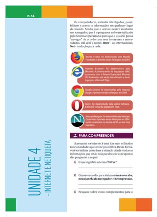 P. 14
Os computadores, estando interligados, possi-
bilitam o acesso a informações em qualquer lugar
do mundo. Sendo que o acesso ocorre mediante
um navegador, que é o programa software utilizado
pelo Sistema Operacional para que o usuário possa
“navegar” de acordo com seus interesses e neces-
sidades. Daí vem o nome: Inter - de internacional;
Net - tradução para rede.
Mozilla Firefox: foi desenvolvido pela Mozilla
Foundation.A primeira versão foi lançada em 2004.
Internet Explorer: foi desenvolvido pela
Microsoft. A primeira versão foi lançada em 1995,
juntamente com o Sistema Operacional Windows
95. Atualmente, está sendo descontinuado e dando
lugar para o Microsoft Edge.
Google Chrome: foi desenvolvido pela empresa
Google. A primeira versão foi lançada em 2008
Opera: foi desenvolvido pela Opera Software.
A primeira versão foi lançada em 1996.
Netscape Navigator:foi desenvolvido pela Netscape
Corporation.A primeira versão foi lançada em 1994,
sendo considerado, na década de 90, um dos mais
populares.
 PARA COMPREENDER
A pesquisa na internet é uma das mais utilizadas
funcionalidades que a rede possibilita. Dessa forma,
vocêvaiutilizarcomobaseasituaçãocitadaetodasas
informações que estão nela para buscar as respostas
das perguntas a seguir.
A) O que significa o termo WWW?
B) Citeoscomandosparaabrirmosumanovaaba,
nova janela do navegador e de impressão.
C) Pesquise sobre cinco complementos para o
UNIDADE
4
-
INTERNET
E
NETIQUETA
 
