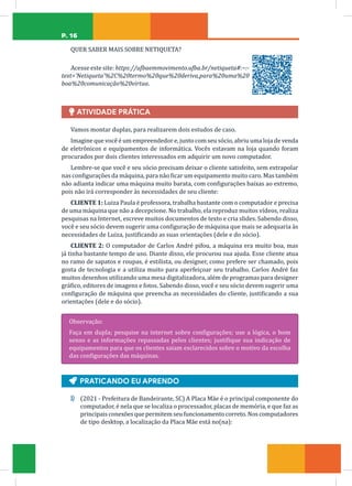 P. 16
QUER SABER MAIS SOBRE NETIQUETA?
Acesse este site: https://ufbaemmovimento.ufba.br/netiqueta#:~:-
text=’Netiqueta’%2C%20termo%20que%20deriva,para%20uma%20
boa%20comunicação%20virtua.
Ï
Ï ATIVIDADE PRÁTICA
Vamos montar duplas, para realizarem dois estudos de caso.
Imagine que você é um empreendedor e, junto com seu sócio, abriu uma loja de venda
de eletrônicos e equipamentos de informática. Vocês estavam na loja quando foram
procurados por dois clientes interessados em adquirir um novo computador.
Lembre-se que você e seu sócio precisam deixar o cliente satisfeito, sem extrapolar
nas configurações da máquina, para não ficar um equipamento muito caro. Mas também
não adianta indicar uma máquina muito barata, com configurações baixas ao extremo,
pois não irá corresponder às necessidades de seu cliente:
CLIENTE 1: Luiza Paula é professora, trabalha bastante com o computador e precisa
de uma máquina que não a decepcione. No trabalho, ela reproduz muitos vídeos, realiza
pesquisas na Internet, escreve muitos documentos de texto e cria slides. Sabendo disso,
você e seu sócio devem sugerir uma configuração de máquina que mais se adequaria às
necessidades de Luiza, justificando as suas orientações (dele e do sócio).
CLIENTE 2: O computador de Carlos André pifou, a máquina era muito boa, mas
já tinha bastante tempo de uso. Diante disso, ele procurou sua ajuda. Esse cliente atua
no ramo de sapatos e roupas, é estilista, ou designer, como prefere ser chamado, pois
gosta de tecnologia e a utiliza muito para aperfeiçoar seu trabalho. Carlos André faz
muitos desenhos utilizando uma mesa digitalizadora, além de programas para designer
gráfico, editores de imagens e fotos. Sabendo disso, você e seu sócio devem sugerir uma
configuração de máquina que preencha as necessidades do cliente, justificando a sua
orientações (dele e do sócio).
Observação:
Faça em dupla; pesquise na internet sobre configurações; use a lógica, o bom
senso e as informações repassadas pelos clientes; justifique sua indicação de
equipamentos para que os clientes saiam esclarecidos sobre o motivo da escolha
das configurações das máquinas.
Ą
Ą PRATICANDO EU APRENDO
1) (2021 - Prefeitura de Bandeirante, SC) A Placa Mãe é o principal componente do
computador, é nela que se localiza o processador, placas de memória, e que faz as
principais conexões que permitem seu funcionamento correto. Nos computadores
de tipo desktop, a localização da Placa Mãe está no(na):
 