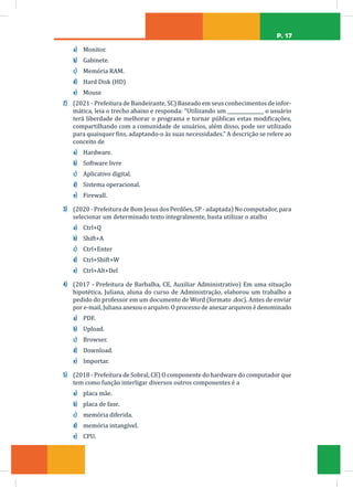 P. 17
a) Monitor.
b) Gabinete.
c) Memória RAM.
d) Hard Disk (HD)
e) Mouse
2) (2021 - Prefeitura de Bandeirante, SC) Baseado em seus conhecimentos de infor-
mática, leia o trecho abaixo e responda: “Utilizando um _______________ o usuário
terá liberdade de melhorar o programa e tornar públicas estas modificações,
compartilhando com a comunidade de usuários, além disso, pode ser utilizado
para quaisquer fins, adaptando-o às suas necessidades.” A descrição se refere ao
conceito de
a) Hardware.
b) Software livre
c) Aplicativo digital.
d) Sistema operacional.
e) Firewall.
3) (2020 - Prefeitura de Bom Jesus dos Perdões, SP - adaptada) No computador, para
selecionar um determinado texto integralmente, basta utilizar o atalho
a) Ctrl+Q
b) Shift+A
c) Ctrl+Enter
d) Ctrl+Shift+W
e) Ctrl+Alt+Del
4) (2017 - Prefeitura de Barbalha, CE, Auxiliar Administrativo) Em uma situação
hipotética, Juliana, aluna do curso de Administração, elaborou um trabalho a
pedido do professor em um documento de Word (formato .doc). Antes de enviar
por e-mail, Juliana anexou o arquivo. O processo de anexar arquivos é denominado
a) PDF.
b) Upload.
c) Browser.
d) Download.
e) Importar.
5) (2018 - Prefeitura de Sobral, CE) O componente do hardware do computador que
tem como função interligar diversos outros componentes é a
a) placa mãe.
b) placa de fase.
c) memória diferida.
d) memória intangível.
e) CPU.
 