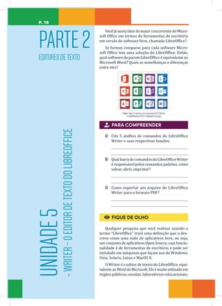 P. 18
PARTE2
EDITORESDETEXTO
UNIDADE
5
-
WRITER
-
O
EDITOR
DE
TEXTO
DO
LIBREOFFICE
VocêjáouviufalardomaiorconcorrentedoMicro-
soft Office em termos de ferramentas de escritório
em versão de software livre, chamado LibreOffice?
Se formos comparar, para cada software Micro-
soft Office tem uma solução do LibreOffice. Então,
qual software do pacote LibreOffice é equivalente ao
Microsoft Word? Quais as semelhanças e diferenças
entre eles?
Fonte: https://i.pinimg.com/originals/d4/31/88/d4
31886fff092a5276217ed6dd87e2af.jpg

 PARA COMPREENDER
A) Cite 5 atalhos de comandos do LibreOffice
Writer e suas respectivas funções.
B) Qual barra decomandosdoLibreOfficeWriter
é responsável pelos comandos padrões, como
salvar, abrir, imprimir?
C) Como exportar um arquivo do LibreOffice
Writer para o formato PDF?
€
€ FIQUE DE OLHO
Qualquer pesquisa que você realizar usando o
termo “LibreOffice” trará uma definição que o des-
creve como uma suíte de aplicativos livre, ou seja,
um conjunto de aplicativos Open Source, cuja funcio-
nalidade é de ferramentas de escritório e pode ser
instalado em máquinas que façam uso de Windows,
Unix, Solaris, Linux e MacOS X.
O Writer é o editor de textos do LibreOffice, equi-
valenteaoWorddaMicrosoft.Eleémuitoutilizadoem
órgãos públicos, escolas, laboratórios educacionais,
 
