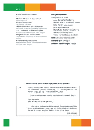 P. 2
C691		Coleção componentes eletivos fundantes das EEMTI do Ceará: forma-
ção profissional [recurso eletrônico] / Ana Gardennya Linard Sírio
Oliveira (org.)... [et al.]. - Fortaleza: SEDUC, 2021.
(Coleção componentes eletivos fundantes das EEMTI do Ceará v.5)
Livro eletrônico
ISBN 978-65-89549-03-1(E-book)
1. Formação profissional. I.Oliveira, Ana Gardennya Linard Sírio,
org. II. Lira, Jorge Herbert Soares de, org. III. Silva, Gezenira Rodrigues
da, org. IV.Ribeiro, Denylson da Silva Prado, org. V. Título.
CDD: 378.013
Dados Internacionais de Catalogação na Publicação (CIP)
Camilo Sobreira de Santana
Governador
Maria Izolda Cela de Arruda Coelho
Vice-Governadora
Eliana Nunes Estrela
Secretária da Educação
Maria Jucineide da Costa Fernandes
Secretária Executiva de Ensino Médio e Profissional
Ana Gardennya Linard Sírio Oliveira
Coordenadora da Educação em Tempo Integral
Denylson da Silva Prado Ribeiro
ArticuladordaCoordenadoriadaEducaçãoemTempo
Integral
Gezenira Rodrigues da Silva
Orientadora da Célula de Desenvolvimento da Edu-
cação em Tempo Integral
ElaboraçãoeAcompanhamento
Equipe Técnica CEDTI:
Anna Karina Pacífico Barros
Daniela Bezerra de Menezes Gomes
Ellen Oliveira Lima Sandes
Jefrei Almeida Rocha
Maria Nahir BatistaFerreira Torres
Maria Socorro Braga Silva
Teresa Márcia Almeida da Silveira
Revisão:Ellen Oliveira Lima Sandes
IlustraçõeseCapa: MRDezigner
Direitoautoraldodesenhoeinfograﬁa: Freepik
 