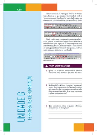 P. 20
Vamos localizar as principais opções de forma-
tação. Lembre-se que a sua versão instalada poderá
variar um pouco. Escolha o formato da letra do seu
documento, referente ao tipo e o tamanho da fonte.
Ainda explorando a barra de ferramentas, obser-
va-se que no primeiro retângulo destacado abaixo
temosformataçõesespeciaisdafonte:negrito,itálico,
sublinhado ou taxado. Temos também o alinhamento
do texto, podendo ser alinhado à esquerda, centrali-
zado, alinhado à direita ou justificado.
Fonte: Elaborada pelo autor

 PARA COMPREENDER
A) Quais são os estilos de caracteres padrões
utilizados para destacar palavras no texto?
B) No LibreOffice Writer, é possível “molduras”
partes do texto, com bordas? Como é possível
adicionar bordas em um determinado trecho
do texto e configurá-las de acordo com a cor,
estilo e sombreamento?
C) Qual a diferença entre os quatro estilos de
alinhamento de parágrafo?
UNIDADE
6
-
FERRAMENTAS
DE
FORMATAÇÃO
 