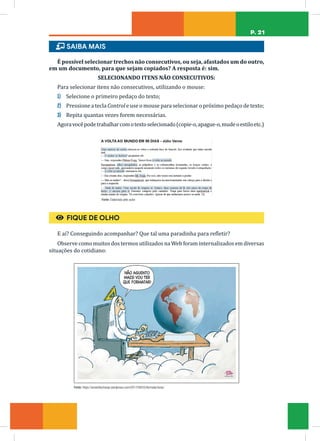 P. 21
ɦ SAIBA MAIS
É possível selecionar trechos não consecutivos, ou seja, afastados um do outro,
em um documento, para que sejam copiados? A resposta é: sim.
SELECIONANDO ITENS NÃO CONSECUTIVOS:
Para selecionar itens não consecutivos, utilizando o mouse:
1) Selecione o primeiro pedaço do texto;
2) Pressione a tecla Control e use o mouse para selecionar o próximo pedaço de texto;
3) Repita quantas vezes forem necessárias.
Agoravocêpodetrabalharcomotextoselecionado(copie-o,apague-o,mudeoestiloetc.)
Fonte: Elaborada pelo autor
€ FIQUE DE OLHO
E aí? Conseguindo acompanhar? Que tal uma paradinha para refletir?
Observe como muitos dos termos utilizados na Web foram internalizados em diversas
situações do cotidiano:
Fonte: https://amarildocharge.wordpress.com/2017/09/25/formatar/amp/
 