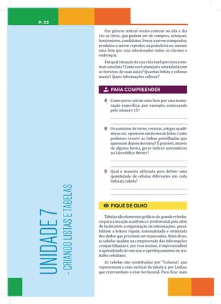 P. 22
Um gênero textual muito comum no dia a dia
são as listas, que podem ser de compras, estoques,
funcionários, candidatos, livros a serem comprados,
produtos a serem repostos na prateleira ou mesmo
uma lista que traz relacionados todos os clientes e
endereços.
Em qual situação da sua vida você precisou cons-
truirumalista?Comovocêplanejariaumatabelacom
os horários de suas aulas? Quantas linhas e colunas
usaria? Quais informações colocar?

 PARA COMPREENDER
A) Como posso iniciar uma lista por uma nume-
ração específica, por exemplo, começando
pelo número 15?
B) Os sumários de livros, revistas, artigos acadê-
micos etc. aparecem em forma de listas. Como
podemos inserir as linhas pontilhadas que
aparecem depois dos itens? É possível, através
de alguma forma, gerar índices automáticos
no LibreOffice Writer?
C) Qual a maneira utilizada para definir uma
quantidade de células diferentes em cada
linha da tabela?
€
€ FIQUE DE OLHO
Tabelassãoelementosgráficosdegranderelevân-
cia para a atuaçãoacadêmica eprofissional, poisalém
de facilitarem a organização de informações, possi-
bilitam a leitura rápida, sistematizada e otimizada
dos dados que precisam ser repassados. Além disso,
as tabelas ajudam na compreensão das informações
compartilhadas e, por esse motivo, é imprescindível
o aprendizado do seu uso e aperfeiçoamento no tra-
balho cotidiano.
As tabelas são constituídas por “Colunas”, que
representam o eixo vertical da tabela e por Linhas,
que representam o eixo horizontal. Para ficar mais
UNIDADE
7
-
CRIANDO
LISTAS
E
TABELAS
 