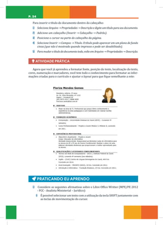 P. 24
Para inserir o título do documento dentro do cabeçalho:
1) SelecioneArquivo→Propriedades→Descriçãoedigiteumtítuloparaseudocumento.
2) Adicione um cabeçalho (Inserir → Cabeçalho → Padrão).
3) Posicione o cursor na parte do cabeçalho da página.
4) Selecione Inserir → Campos → Título. O título pode aparecer em um plano de fundo
cinza (que não é mostrado quando impresso e pode ser desabilitado).
5) Paramudarotítulododocumentotodo,volteemArquivo→Propriedades→Descrição.
Ï ATIVIDADE PRÁTICA
Agora que você já aprendeu a formatar fonte, posição do texto, localização do texto,
cores, numeração e marcadores, você tem todo o conhecimento para formatar as infor-
mações criadas para o currículo e ajustar o layout para que fique semelhante a este:
Ą PRATICANDO EU APRENDO
1) Considere as seguintes afirmativas sobre o Libre Office Writter (MPE/PE 2012
- FCC - Analista Ministerial – Jurídico):
I) É possível selecionar um texto com a utilização da tecla SHIFT juntamente com
as teclas de movimentação do cursor.
 