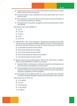 P. 25
II) Uma das maneiras de converter o texto selecionado em maiúsculas é pela opção
Alterar Caixa do menu Ferramentas.
III) É possível copiar o estilo sublinhado de um texto selecionado com o uso do
pincel de estilo.
IV) Para aumentar o recuo de um texto é essencial que ele esteja selecionado ou
essa operação não poderá ser aplicada.
V) É possível inserir uma quebra de página em um texto pressionando as teclas
ALT+ENTER.
Está correto o que consta APENAS em
a) IV e V.
b) I, II e III.
c) II, III e V.
d) I e III.
e) III, IV e V.
2) (TRE/CE 2012 - FCC - Técnico Judiciário - Operação de Computadores)A melhor
maneira de usar uma tabela no BrOffice.org Writer, versão 3.2, é diretamente pela
barra de formatação de tabelas, que pode ser ativada selecionando-se Tabela em
a) propriedades da tabela do menu Tabela.
b) barra de formatação do menu Tabela.
c) barra de ferramentas do menu Exibir.
d) barra de formatação de tabelas do menu Exibir.
e) barra de ferramentas do menu Inserir.
3) (Técnico Judiciário Área Administrativa, TRE PR, FCC, 2011) Sobre o utilitário
Writer do pacote BR Office, considere as afirmações.
I) É possível definir o idioma para a verificação ortográfica individualmente do
texto selecionado, do parágrafo ou de todo o texto.
II) Uma das opções do menu Ferramentas permite ao usuário exibir rapidamente
o número de palavras e caracteres presentes no texto, tanto do trecho selecio-
nado para o parágrafo ou do texto completo.
III) Uma opção do menu Tabela permite que o texto selecionado seja convertido
em tabelas, utilizando tabulações como possíveis separadores entre as colunas.
Está correto o que se afirma em
a) I e II, apenas.
b) I, II e III.
c) II e III, apenas.
d) I e III, apenas.
e) III, apenas.
 
