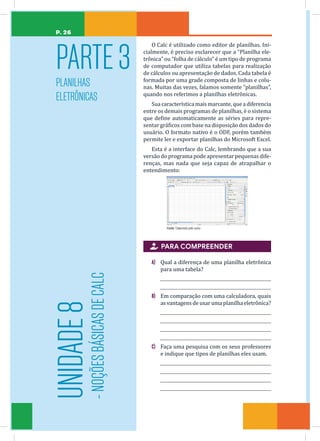 P. 26
O Calc é utilizado como editor de planilhas. Ini-
cialmente, é preciso esclarecer que a “Planilha ele-
trônica” ou “folha de cálculo” é um tipo de programa
de computador que utiliza tabelas para realização
de cálculos ou apresentação de dados. Cada tabela é
formada por uma grade composta de linhas e colu-
nas. Muitas das vezes, falamos somente “planilhas”,
quando nos referimos a planilhas eletrônicas.
Sua característica maismarcante, quea diferencia
entre os demais programas de planilhas, é o sistema
que define automaticamente as séries para repre-
sentar gráficos com base na disposição dos dados do
usuário. O formato nativo é o ODF, porém também
permite ler e exportar planilhas do Microsoft Excel.
Esta é a interface do Calc, lembrando que a sua
versão do programa pode apresentar pequenas dife-
renças, mas nada que seja capaz de atrapalhar o
entendimento:
Fonte: Elaborada pelo autor.
 PARA COMPREENDER
A) Qual a diferença de uma planilha eletrônica
para uma tabela?
B) Em comparação com uma calculadora, quais
as vantagens de usar uma planilha eletrônica?
C) Faça uma pesquisa com os seus professores
e indique que tipos de planilhas eles usam.
PARTE3
PLANILHAS
ELETRÔNICAS
UNIDADE
8
-
NOÇÕES
BÁSICAS
DE
CALC
 