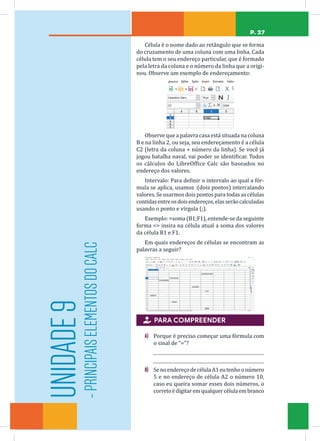 P. 27
Célula é o nome dado ao retângulo que se forma
do cruzamento de uma coluna com uma linha. Cada
célula tem o seu endereço particular, que é formado
pela letra da coluna e o número da linha que a origi-
nou. Observe um exemplo de endereçamento:
Observe que a palavra casa está situada na coluna
B e na linha 2, ou seja, seu endereçamento é a célula
C2 (letra da coluna + número da linha). Se você já
jogou batalha naval, vai poder se identificar. Todos
os cálculos do LibreOffice Calc são baseados no
endereço dos valores.
Intervalo: Para definir o intervalo ao qual a fór-
mula se aplica, usamos :(dois pontos) intercalando
valores. Se usarmos dois pontos para todas as células
contidasentreosdoisendereços,elasserãocalculadas
usando o ponto e vírgula (;).
Exemplo: =soma (B1;F1), entende-se da seguinte
forma = insira na célula atual a soma dos valores
da célula B1 e F1.
Em quais endereços de células se encontram as
palavras a seguir?
 PARA COMPREENDER
A) Porque é preciso começar uma fórmula com
o sinal de “=”?
B) SenoendereçodecélulaA1eutenhoonúmero
5 e no endereço de célula A2 o número 10,
caso eu queira somar esses dois números, o
corretoédigitaremqualquercélulaembranco
UNIDADE
9
-
PRINCIPAIS
ELEMENTOS
DO
CALC
 