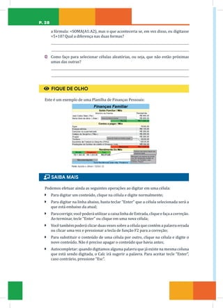 P. 28
a fórmula: =SOMA(A1:A2), mas o que aconteceria se, em vez disso, eu digitasse
=5+10? Qual a diferença nas duas formas?
C) Como faço para selecionar células aleatórias, ou seja, que não estão próximas
umas das outras?
€ FIQUE DE OLHO
Este é um exemplo de uma Planilha de Finanças Pessoais:
Fonte: Apostila e-J@vem / SEDUC-CE
ɦ SAIBA MAIS
Podemos efetuar ainda as seguintes operações ao digitar em uma célula:
Ã Para digitar um conteúdo, clique na célula e digite normalmente;
Ã Para digitar na linha abaixo, basta teclar “Enter” que a célula selecionada será a
que está embaixo da atual;
Ã Para corrigir, você poderá utilizar a caixa linha de Entrada, clique e faça a correção.
Ao terminar, tecle “Enter” ou clique em uma nova célula;
Ã Você também poderá clicar duas vezes sobre a célula que contém a palavra errada
ou clicar uma vez e pressionar a tecla de função F2 para a correção;
Ã Para substituir o conteúdo de uma célula por outro, clique na célula e digite o
novo conteúdo. Não é preciso apagar o conteúdo que havia antes;
Ã Autocompletar: quando digitamos alguma palavra que já existe na mesma coluna
que está sendo digitada, o Calc irá sugerir a palavra. Para aceitar tecle “Enter”,
caso contrário, pressione “Esc”.
 