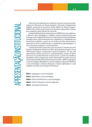 P. 3
Volume1: Linguagens e suas tecnologias
Volume2: Matemática e suas tecnologias
Volume3: Ciências da Natureza e suas tecnologias
Volume4: Ciências Humanas e Sociais Aplicadas
Volume5: Formação Profissional
A Secretaria da Educação do estado do Ceará, por meio da Coorde-
nadoria de Educação em Tempo Integral e Educação Complementar
(COETI), apresenta às Escolas de Ensino Médio em Tempo Integral -
EEMTI esta coleção de fascículos que abordam componentes eletivos
que compõem a parte flexível do currículo.
AdisponibilizaçãodestematerialparaasEEMTItemcomoobjetivos:
I. Oferecer apoio pedagógico e didático aos(às) professores(as) que
lecionamessescomponenteseletivos.II.Oportunizaraos(às)estudantes
subsídios para o desenvolvimento de competências e habilidades nos
itinerários escolhidos, a partir de seu Projeto de Vida, favorecendo a
aquisição de novos conhecimentos, a ampliação da aprendizagem e o
seu crescimento cognitivo e socioemocional.
A elaboração destes fascículos está vinculada às ementas do Catá-
logo dos Componentes Eletivos de 2021. Nesta primeira tiragem, foram
selecionados alguns componentes eletivos fundantes, ou seja, que
apresentam assuntos essenciais e contextualizados, capazes de gerar
interesses de aprofundamento nos(as) jovens, a partir das temáticas
abordadas. Esses componentes estão relacionados às quatro áreas de
conhecimento da Base Nacional Comum Curricular – BNCC (Linguagens
e suas tecnologias, Matemática e suas tecnologias, Ciências da Natureza
e suas tecnologias e Ciências Humanas e Sociais Aplicadas) e a uma
unidade curricular de Formação Profissional.
APRESENTAÇÃO
INSTITUCIONAL
 