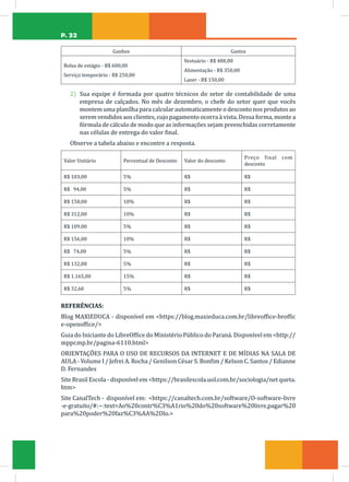 P. 32
Ganhos Gastos
Bolsa de estágio - R$ 600,00
Serviço temporário - R$ 250,00
Vestuário - R$ 480,00
Alimentação - R$ 350,00
Lazer - R$ 150,00
2) Sua equipe é formada por quatro técnicos do setor de contabilidade de uma
empresa de calçados. No mês de dezembro, o chefe do setor quer que vocês
montem uma planilha para calcular automaticamente o desconto nos produtos ao
serem vendidos aos clientes, cujo pagamento ocorra à vista. Dessa forma, monte a
fórmula de cálculo de modo que as informações sejam preenchidas corretamente
nas células de entrega do valor final.
Observe a tabela abaixo e encontre a resposta.
Valor Unitário Percentual de Desconto Valor do desconto
Preço final com
desconto
R$ 103,00 5% R$ R$
R$ 94,00 5% R$ R$
R$ 158,00 10% R$ R$
R$ 312,00 10% R$ R$
R$ 109,00 5% R$ R$
R$ 156,00 10% R$ R$
R$ 74,00 5% R$ R$
R$ 132,00 5% R$ R$
R$ 1.165,00 15% R$ R$
R$ 32,60 5% R$ R$
REFERÊNCIAS:
Blog MAXIEDUCA - disponível em https://blog.maxieduca.com.br/libreoffice-broffic
e-openoffice/
Guia do Iniciante do LibreOffice do Ministério Público do Paraná. Disponível em http://
mppr.mp.br/pagina-6110.html
ORIENTAÇÕES PARA O USO DE RECURSOS DA INTERNET E DE MÍDIAS NA SALA DE
AULA - Volume I / Jefrei A. Rocha / Genilson César S. Bonfim / Kelson C. Santos / Edianne
D. Fernandes
Site Brasil Escola - disponível em https://brasilescola.uol.com.br/sociologia/net queta.
htm
Site CanalTech - disponível em: https://canaltech.com.br/software/O-software-livre
-e-gratuito/#:~:text=Ao%20contr%C3%A1rio%20do%20software%20livre,pagar%20
para%20poder%20faz%C3%AA%2Dlo.
 