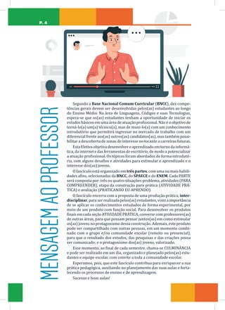 P. 4
Segundo a Base Nacional Comum Curricular (BNCC), dez compe-
tências gerais devem ser desenvolvidas pelos(as) estudantes ao longo
do Ensino Médio. Na área de Linguagens, Códigos e suas Tecnologias,
espera-se que os(as) estudantes tenham a oportunidade de iniciar os
estudos básicos em uma área de atuação profissional. Não é o objetivo de
torná-lo(a) um(a) técnico(a), mas de muni-lo(a) com um conhecimento
introdutório que permitirá ingressar no mercado de trabalho com um
diferencial frente aos(as) outros(as) candidatos(as), mas também possi-
bilitar a descoberta de zonas de interesse no tocante a carreiras futuras.
Esta Eletiva objetiva desenvolver o aprendizado em torno da informá-
tica, da internet e das ferramentas de escritório, de modo a potencializar
a atuação profissional. Os tópicos foram abordados de forma introdutó-
ria, com alguns desafios e atividades para estimular o aprendizado e o
interesse dos(as) jovens.
O fascículo está organizado em três partes, com uma ou mais habili-
dades afins, selecionadas da BNCC, do SPAECE e do ENEM. Cada PARTE
será composta por: três ou quatro situações-problema, atividades (PARA
COMPREENDER), etapa da construção para prática (ATIVIDADE PRÁ-
TICA) e avaliação (PRATICANDO EU APRENDO).
O fascículo encerra com a proposta de uma produção prática, inter-
disciplinar, para ser realizada pelos(as) estudantes, visto a importância
de se aplicar os conhecimentos estudados de forma experimental, por
meio de um produto com função social. Para desenvolver os produtos
finais em cada seção ATIVIDADE PRÁTICA, converse com professores(as)
de outras áreas, para que possam pensar juntos(as) em como estimular
os(as) jovens no protagonismo dessa construção. Ademais, este produto
pode ser compartilhado com outras pessoas, em um momento combi-
nado com o grupo e/ou comunidade escolar (remoto ou presencial),
para que o resultado dos estudos, das pesquisas e das criações possa
ser comunicado; e o protagonismo dos(as) jovens, valorizado.
Esse momento, ao final de cada semestre, chama-se CULMINÂNCIA
e pode ser realizado em um dia, organizado e planejado pelos(as) estu-
dantes e equipe escolar, com convite a toda a comunidade escolar.
Esperamos, pois, que este fascículo contribua para enriquecer a sua
prática pedagógica, auxiliando no planejamento das suas aulas e forta-
lecendo os processos de ensino e de aprendizagem.
Sucesso e boas aulas!
MENSAGEM
AO
PROFESSOR
 