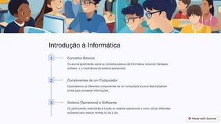 Introdução à Informática
1 Conceitos Básicos
Os alunos aprenderão sobre os conceitos básicos de informática, incluindo hardware,
software, e a importância do sistema operacional.
2 Componentes de um Computador
Exploraremos os diferentes componentes de um computador e como eles trabalham
juntos para processar informações.
3 Sistema Operacional e Softwares
Os participantes entenderão a função do sistema operacional e como utilizar diferentes
softwares para realizar tarefas do dia a dia.
 