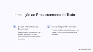 Introdução ao Processamento de Texto
1 Criação e Formatação de
Documentos
Os participantes aprenderão a criar e
formatar documentos de texto,
desenvolvendo habilidades práticas
essenciais.
2 Salvar e Imprimir Documentos
Também serão abordadas as etapas para
salvar e imprimir documentos de forma
eficiente.
 