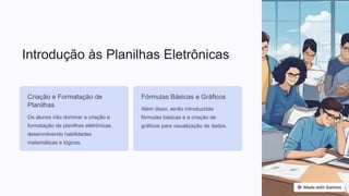 Introdução às Planilhas Eletrônicas
Criação e Formatação de
Planilhas
Os alunos irão dominar a criação e
formatação de planilhas eletrônicas,
desenvolvendo habilidades
matemáticas e lógicas.
Fórmulas Básicas e Gráficos
Além disso, serão introduzidas
fórmulas básicas e a criação de
gráficos para visualização de dados.
 