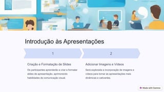 Introdução às Apresentações
Criação e Formatação de Slides
Os participantes aprenderão a criar e formatar
slides de apresentação, aprimorando
habilidades de comunicação visual.
Adicionar Imagens e Vídeos
Será explorada a incorporação de imagens e
vídeos para tornar as apresentações mais
dinâmicas e cativantes.
 